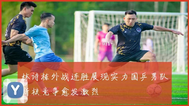 林诗栋外战连胜展现实力国乒男队新核竞争愈发激烈