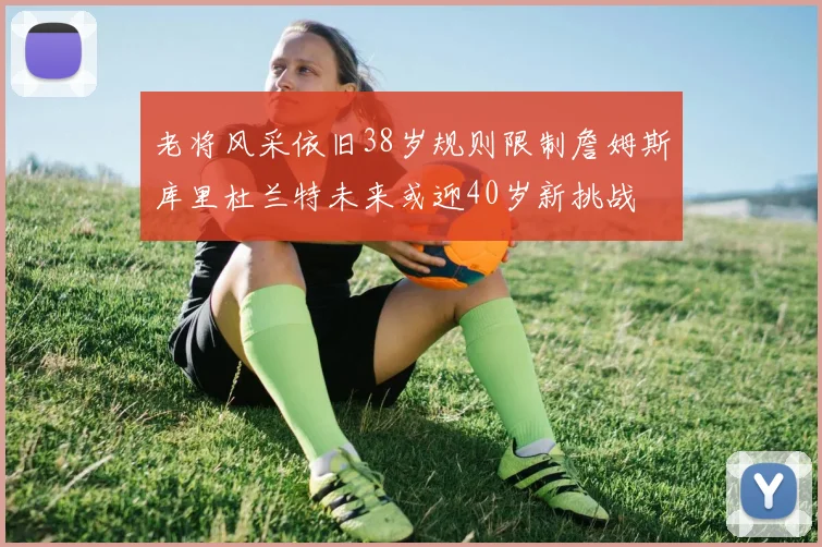 老将风采依旧38岁规则限制詹姆斯库里杜兰特未来或迎40岁新挑战